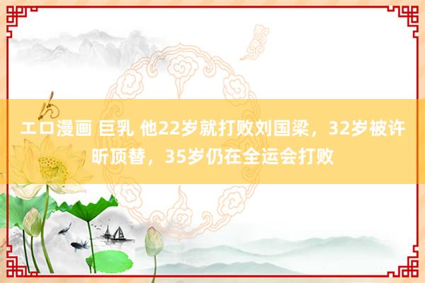 エロ漫画 巨乳 他22岁就打败刘国梁，32岁被许昕顶替，35岁仍在全运会打败