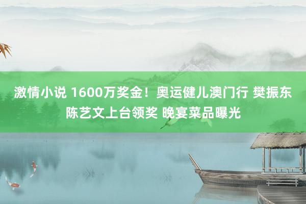 激情小说 1600万奖金！奥运健儿澳门行 樊振东陈艺文上台领奖 晚宴菜品曝光