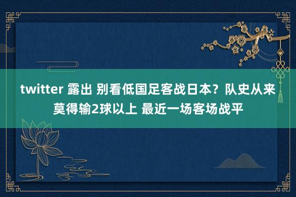 twitter 露出 别看低国足客战日本？队史从来莫得输2球以上 最近一场客场战平