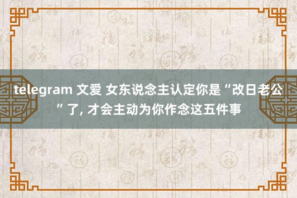 telegram 文爱 女东说念主认定你是“改日老公”了， 才会主动为你作念这五件事