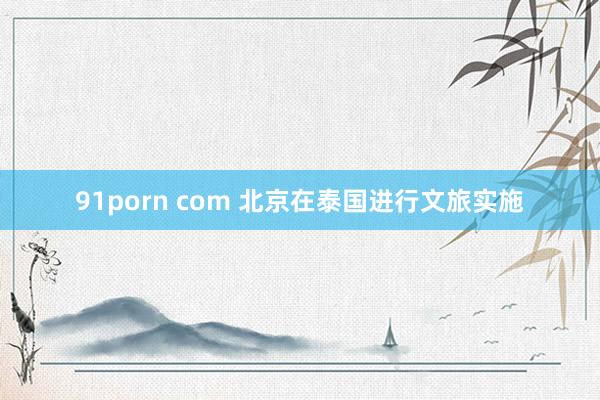 91porn com 北京在泰国进行文旅实施