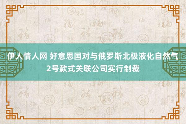 伊人情人网 好意思国对与俄罗斯北极液化自然气2号款式关联公司实行制裁