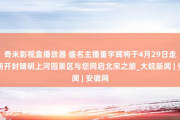 奇米影视盒播放器 盛名主播董宇辉将于4月29日走进河南开封晴明上河园景区与您同启北宋之旅_大皖新闻 | 安徽网