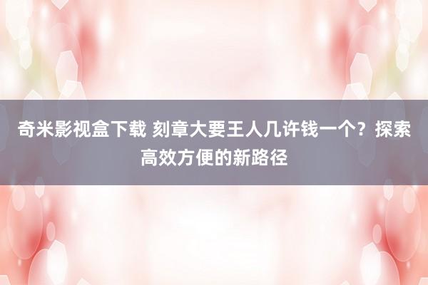 奇米影视盒下载 刻章大要王人几许钱一个？探索高效方便的新路径