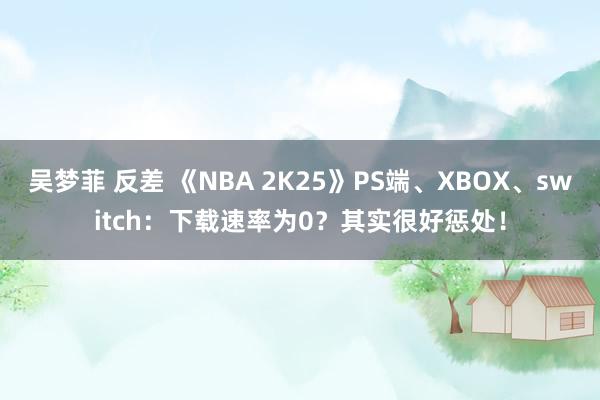 吴梦菲 反差 《NBA 2K25》PS端、XBOX、switch：下载速率为0？其实很好惩处！