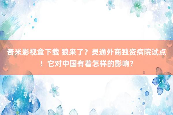 奇米影视盒下载 狼来了？灵通外商独资病院试点！它对中国有着怎样的影响？