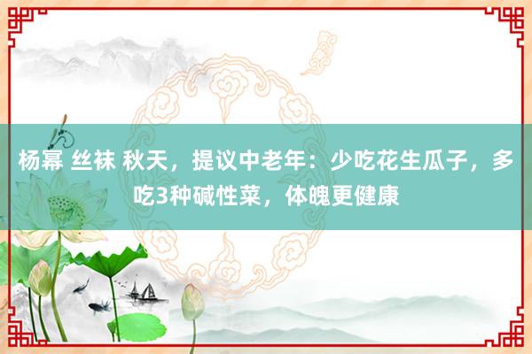 杨幂 丝袜 秋天，提议中老年：少吃花生瓜子，多吃3种碱性菜，体魄更健康