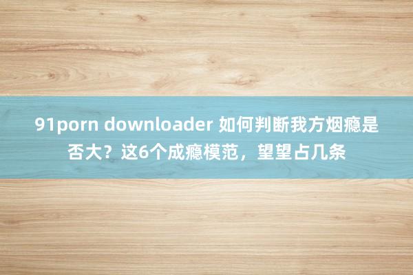 91porn downloader 如何判断我方烟瘾是否大？这6个成瘾模范，望望占几条