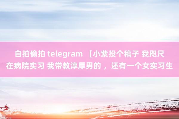 自拍偷拍 telegram 【小紫投个稿子 我咫尺在病院实习 我带教淳厚男的 ，还有一个女实习生