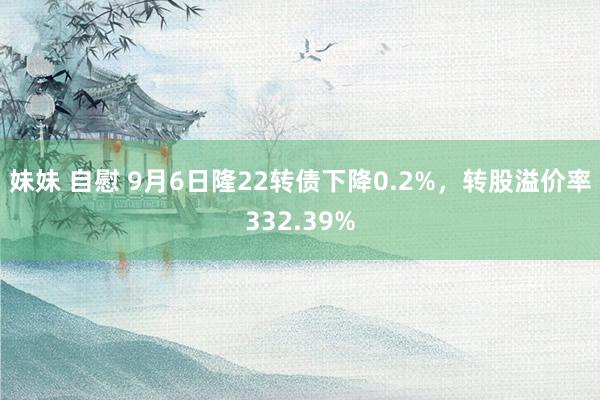 妹妹 自慰 9月6日隆22转债下降0.2%，转股溢价率332.39%