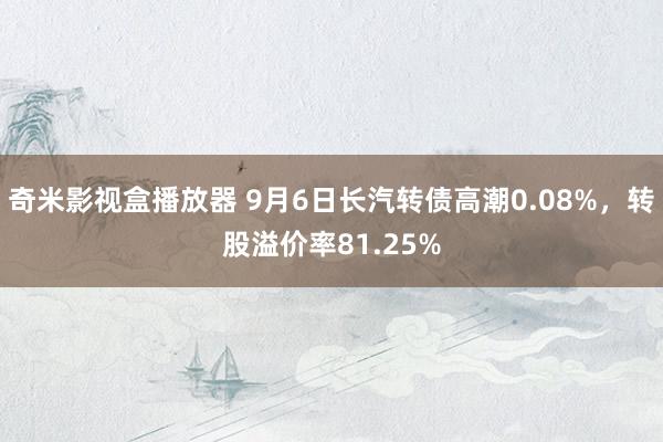 奇米影视盒播放器 9月6日长汽转债高潮0.08%，转股溢价率81.25%