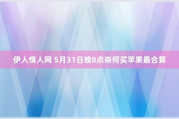 伊人情人网 5月31日晚8点奈何买苹果最合算