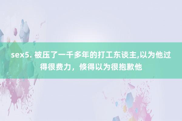 sex5. 被压了一千多年的打工东谈主，以为他过得很费力，倏得以为很抱歉他