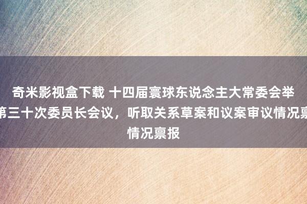 奇米影视盒下载 十四届寰球东说念主大常委会举行第三十次委员长会议，听取关系草案和议案审议情况禀报