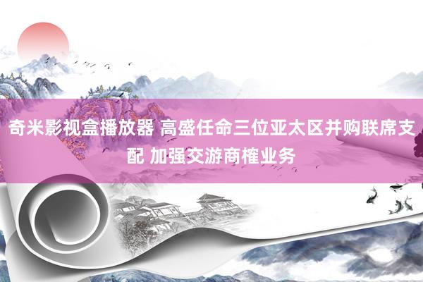 奇米影视盒播放器 高盛任命三位亚太区并购联席支配 加强交游商榷业务