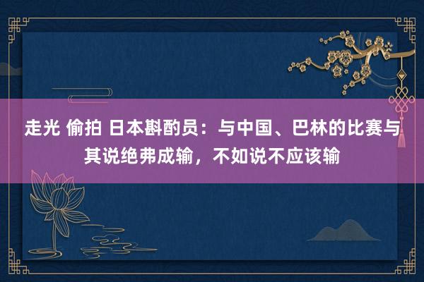 走光 偷拍 日本斟酌员：与中国、巴林的比赛与其说绝弗成输，不如说不应该输