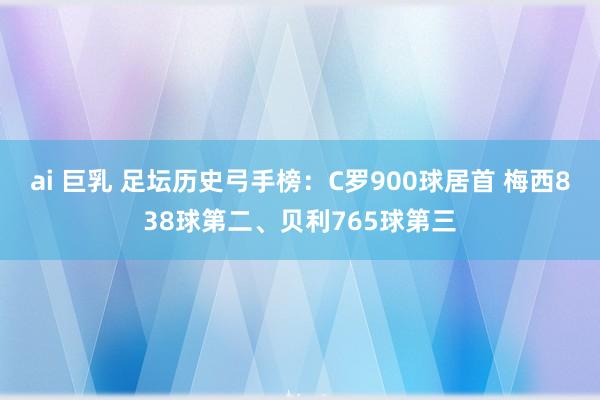 ai 巨乳 足坛历史弓手榜：C罗900球居首 梅西838球第二、贝利765球第三