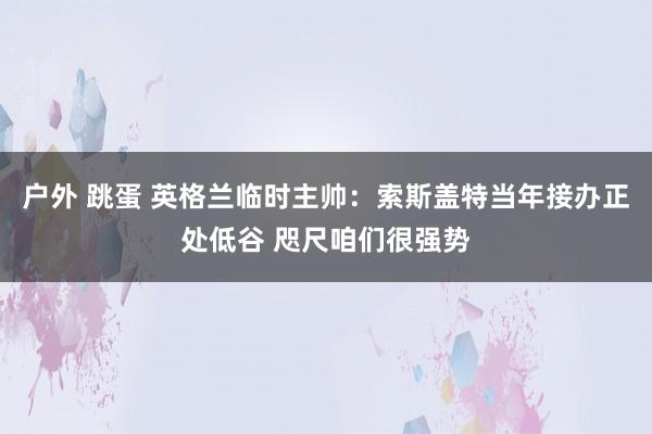 户外 跳蛋 英格兰临时主帅：索斯盖特当年接办正处低谷 咫尺咱们很强势