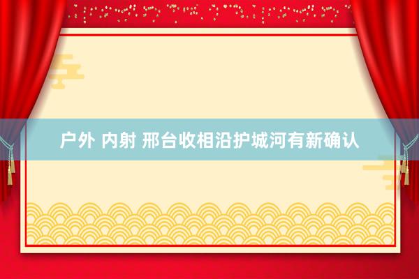 户外 内射 邢台收相沿护城河有新确认