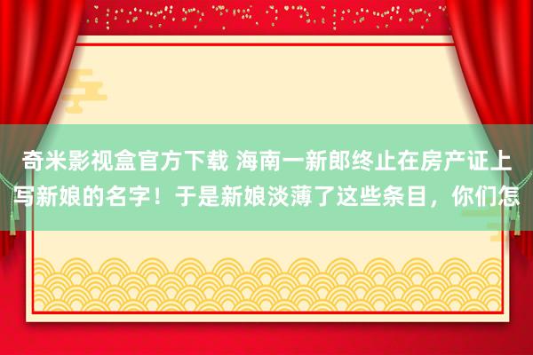 奇米影视盒官方下载 海南一新郎终止在房产证上写新娘的名字！于是新娘淡薄了这些条目，你们怎