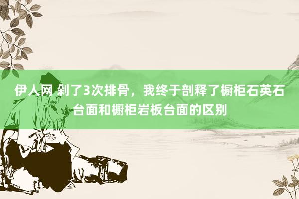 伊人网 剁了3次排骨，我终于剖释了橱柜石英石台面和橱柜岩板台面的区别