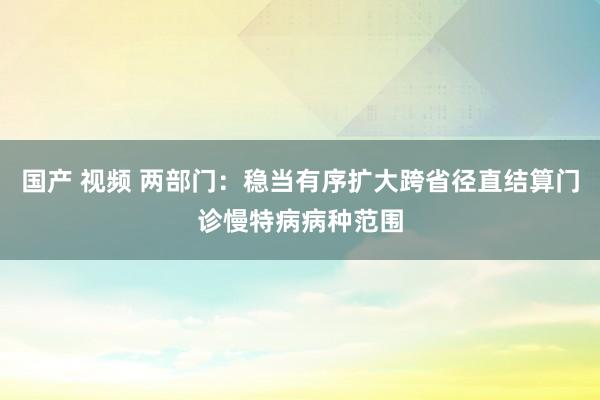 国产 视频 两部门：稳当有序扩大跨省径直结算门诊慢特病病种范围