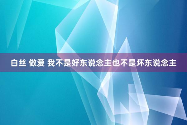 白丝 做爱 我不是好东说念主也不是坏东说念主