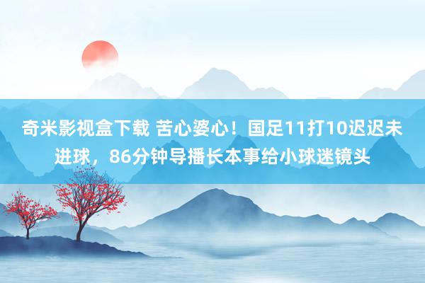 奇米影视盒下载 苦心婆心！国足11打10迟迟未进球，86分钟导播长本事给小球迷镜头