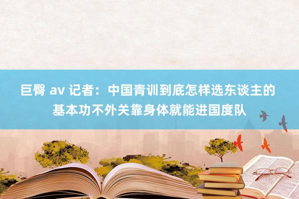 巨臀 av 记者：中国青训到底怎样选东谈主的 基本功不外关靠身体就能进国度队