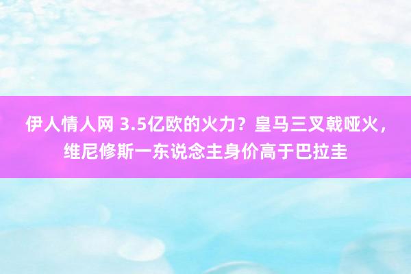 伊人情人网 3.5亿欧的火力？皇马三叉戟哑火，维尼修斯一东说念主身价高于巴拉圭