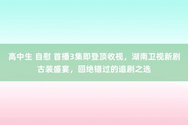 高中生 自慰 首播3集即登顶收视，湖南卫视新剧古装盛宴，回绝错过的追剧之选