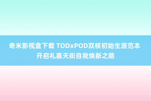 奇米影视盒下载 TODxPOD双核初始生涯范本 开启礼嘉天街自我焕新之路