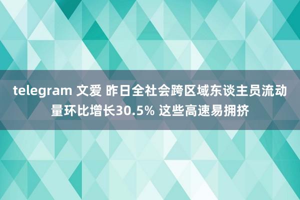 telegram 文爱 昨日全社会跨区域东谈主员流动量环比增长30.5% 这些高速易拥挤