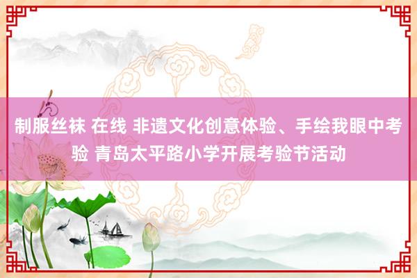 制服丝袜 在线 非遗文化创意体验、手绘我眼中考验 青岛太平路小学开展考验节活动