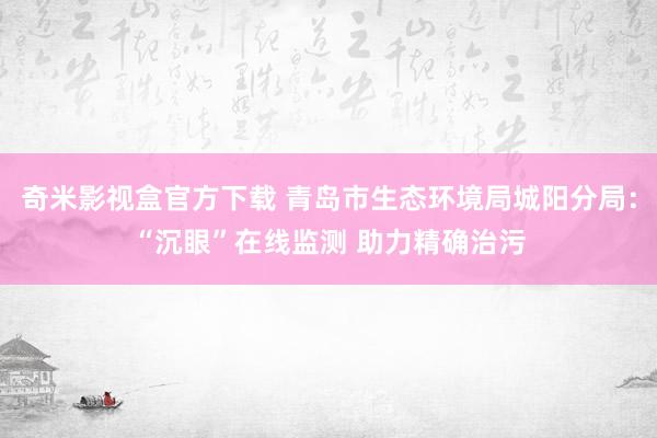 奇米影视盒官方下载 青岛市生态环境局城阳分局：“沉眼”在线监测 助力精确治污