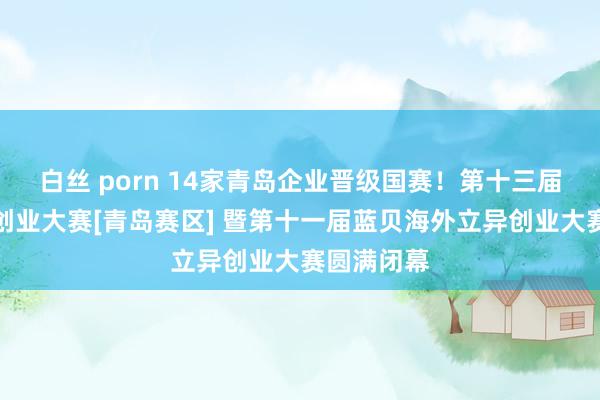 白丝 porn 14家青岛企业晋级国赛！第十三届中国立异创业大赛[青岛赛区] 暨第十一届蓝贝海外立异创业大赛圆满闭幕