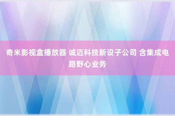 奇米影视盒播放器 诚迈科技新设子公司 含集成电路野心业务