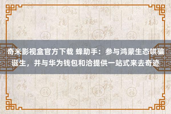 奇米影视盒官方下载 蜂助手：参与鸿蒙生态哄骗诞生，并与华为钱包和洽提供一站式来去奇迹