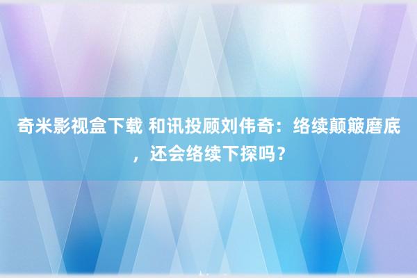 奇米影视盒下载 和讯投顾刘伟奇：络续颠簸磨底，还会络续下探吗？