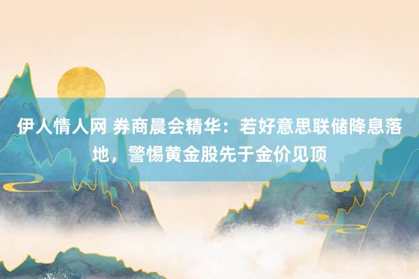 伊人情人网 券商晨会精华：若好意思联储降息落地，警惕黄金股先于金价见顶