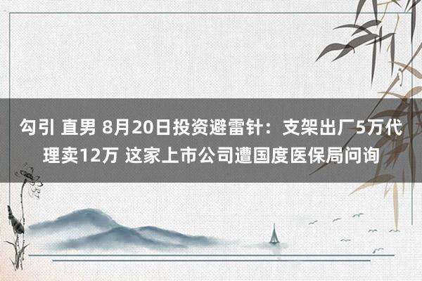 勾引 直男 8月20日投资避雷针：支架出厂5万代理卖12万 这家上市公司遭国度医保局问询