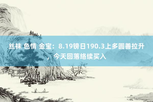 丝袜 色情 金宝：8.19镑日190.3上多圆善拉升，今天回落络续买入