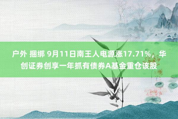 户外 捆绑 9月11日南王人电源涨17.71%，华创证券创享一年抓有债券A基金重仓该股