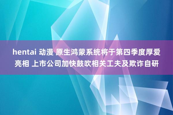 hentai 动漫 原生鸿蒙系统将于第四季度厚爱亮相 上市公司加快鼓吹相关工夫及欺诈自研