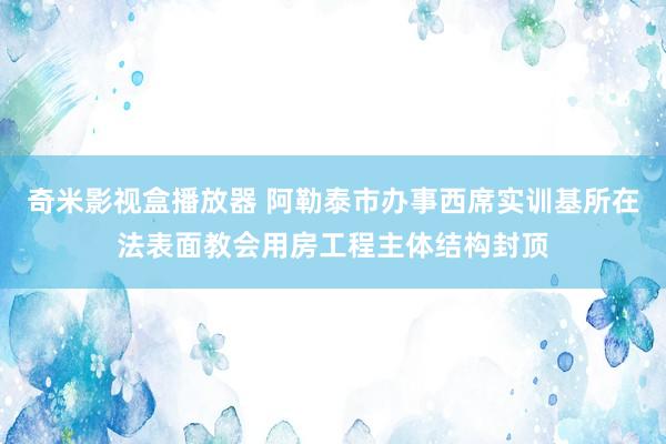 奇米影视盒播放器 阿勒泰市办事西席实训基所在法表面教会用房工程主体结构封顶