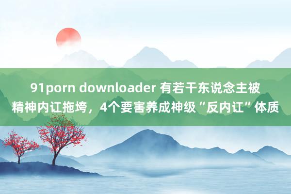 91porn downloader 有若干东说念主被精神内讧拖垮，4个要害养成神级“反内讧”体质