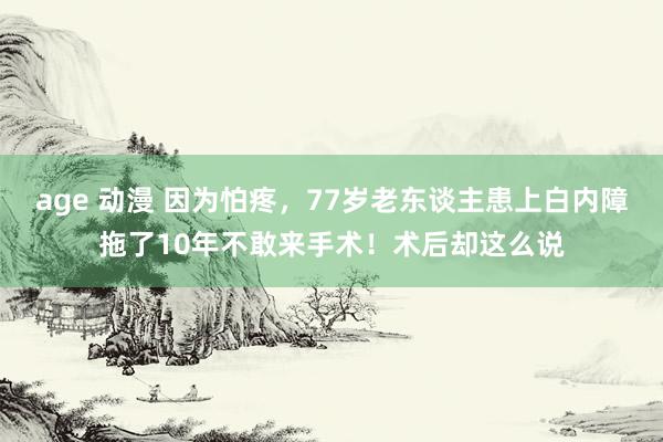 age 动漫 因为怕疼，77岁老东谈主患上白内障拖了10年不敢来手术！术后却这么说