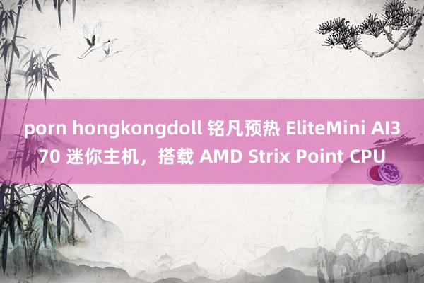 porn hongkongdoll 铭凡预热 EliteMini AI370 迷你主机，搭载 AMD Strix Point CPU