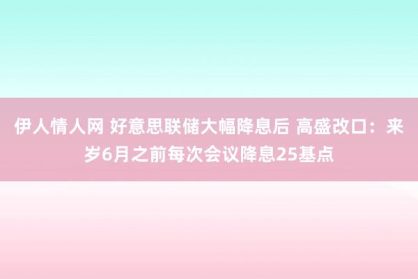 伊人情人网 好意思联储大幅降息后 高盛改口：来岁6月之前每次会议降息25基点