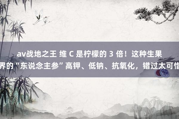 av战地之王 维 C 是柠檬的 3 倍！这种生果界的“东说念主参”高钾、低钠、抗氧化，错过太可惜